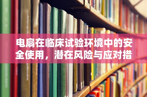 电扇在临床试验环境中的安全使用，潜在风险与应对措施