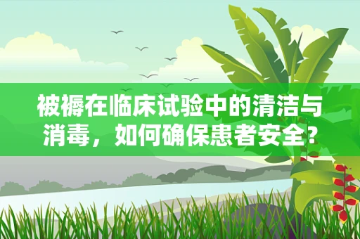 被褥在临床试验中的清洁与消毒，如何确保患者安全？