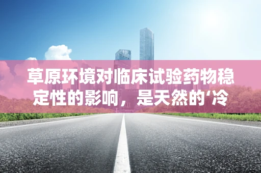 草原环境对临床试验药物稳定性的影响，是天然的‘冷藏室’还是未知的挑战？