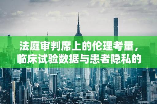 法庭审判席上的伦理考量，临床试验数据与患者隐私的平衡