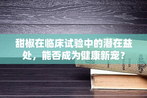 甜椒在临床试验中的潜在益处，能否成为健康新宠？