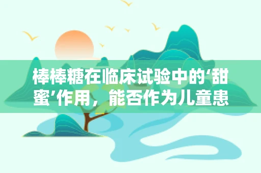 棒棒糖在临床试验中的‘甜蜜’作用，能否作为儿童患者依从性工具？