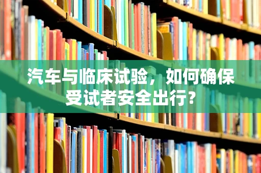 汽车与临床试验，如何确保受试者安全出行？