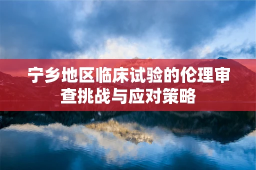 宁乡地区临床试验的伦理审查挑战与应对策略