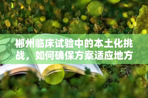 郴州临床试验中的本土化挑战，如何确保方案适应地方特色？