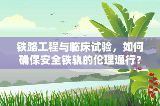 铁路工程与临床试验，如何确保安全铁轨的伦理通行？
