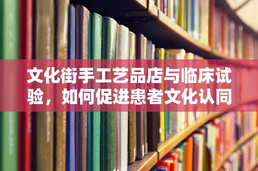 文化街手工艺品店与临床试验，如何促进患者文化认同感？