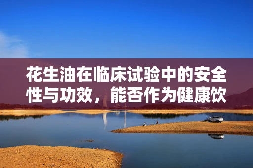 花生油在临床试验中的安全性与功效，能否作为健康饮食的优选？