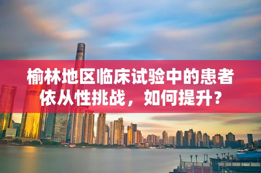 榆林地区临床试验中的患者依从性挑战，如何提升？
