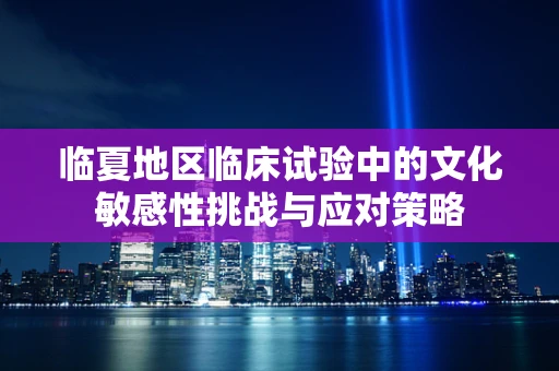 临夏地区临床试验中的文化敏感性挑战与应对策略