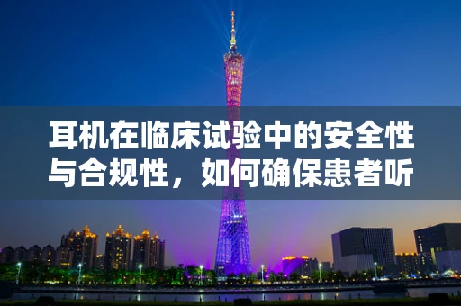 耳机在临床试验中的安全性与合规性，如何确保患者听力不受影响？