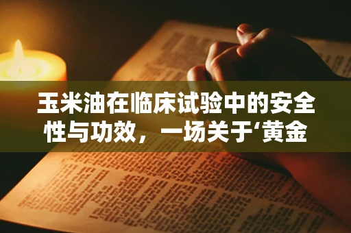 玉米油在临床试验中的安全性与功效，一场关于‘黄金液体’的探索