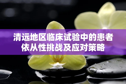 清远地区临床试验中的患者依从性挑战及应对策略