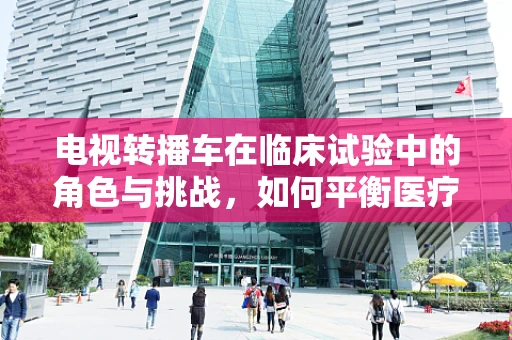 电视转播车在临床试验中的角色与挑战，如何平衡医疗与娱乐的界限？