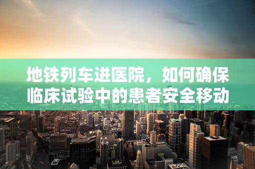 地铁列车进医院，如何确保临床试验中的患者安全移动？