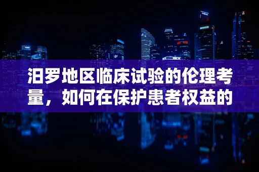 汨罗地区临床试验的伦理考量，如何在保护患者权益的同时推进医学进步？