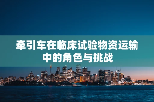 牵引车在临床试验物资运输中的角色与挑战