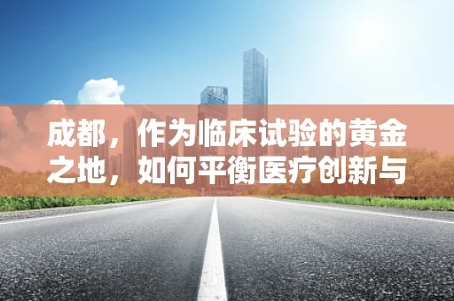 成都，作为临床试验的黄金之地，如何平衡医疗创新与患者福祉？