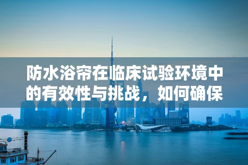 防水浴帘在临床试验环境中的有效性与挑战，如何确保患者安全？