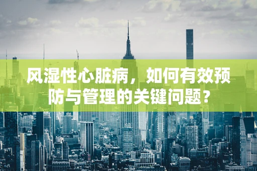 风湿性心脏病，如何有效预防与管理的关键问题？