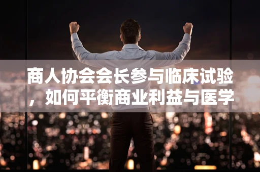 商人协会会长参与临床试验，如何平衡商业利益与医学伦理？