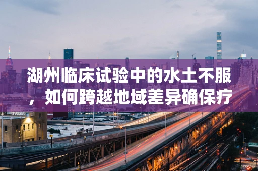 湖州临床试验中的水土不服，如何跨越地域差异确保疗效？