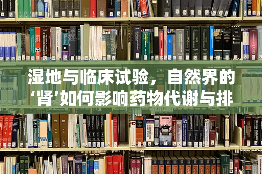 湿地与临床试验，自然界的‘肾’如何影响药物代谢与排泄？