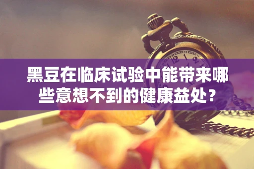 黑豆在临床试验中能带来哪些意想不到的健康益处？