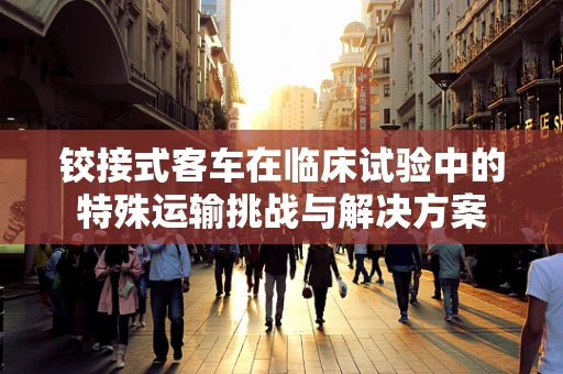 铰接式客车在临床试验中的特殊运输挑战与解决方案