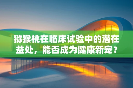 猕猴桃在临床试验中的潜在益处，能否成为健康新宠？