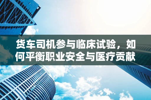 货车司机参与临床试验，如何平衡职业安全与医疗贡献？