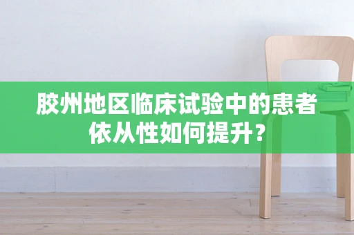 胶州地区临床试验中的患者依从性如何提升？