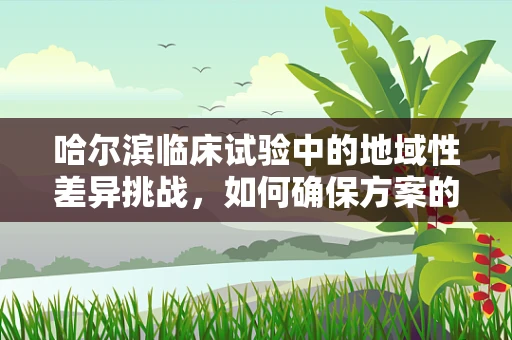 哈尔滨临床试验中的地域性差异挑战，如何确保方案的有效实施？