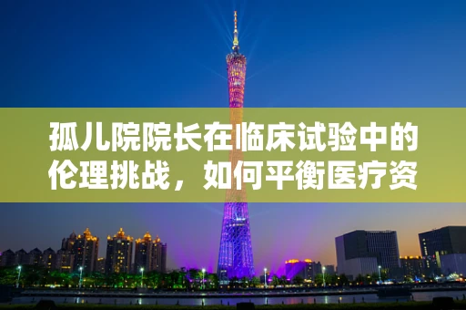孤儿院院长在临床试验中的伦理挑战，如何平衡医疗资源与个人权益？