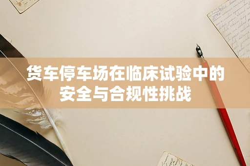 货车停车场在临床试验中的安全与合规性挑战