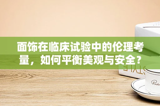 面饰在临床试验中的伦理考量，如何平衡美观与安全？