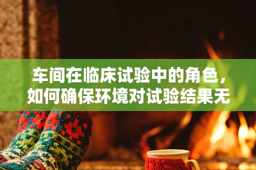 车间在临床试验中的角色，如何确保环境对试验结果无干扰？