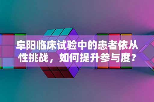 阜阳临床试验中的患者依从性挑战，如何提升参与度？