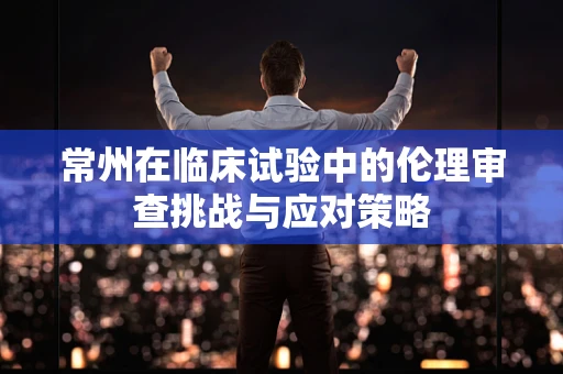 常州在临床试验中的伦理审查挑战与应对策略