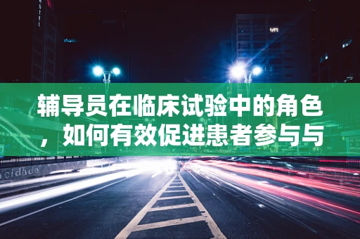 辅导员在临床试验中的角色，如何有效促进患者参与与依从性？