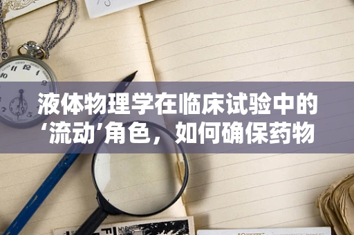 液体物理学在临床试验中的‘流动’角色，如何确保药物输送的精准与安全？