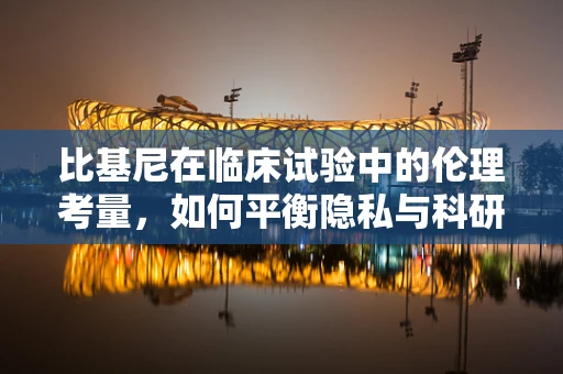 比基尼在临床试验中的伦理考量，如何平衡隐私与科研需求？