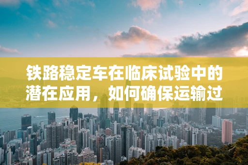 铁路稳定车在临床试验中的潜在应用，如何确保运输过程中的样本稳定性？