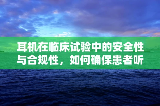 耳机在临床试验中的安全性与合规性，如何确保患者听力不受损？