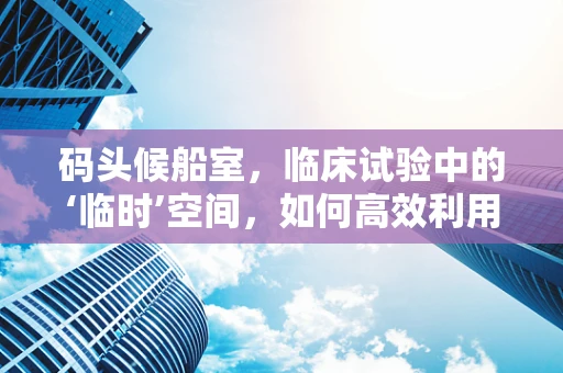 码头候船室，临床试验中的‘临时’空间，如何高效利用？