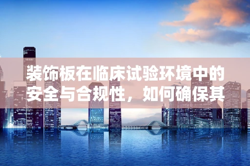 装饰板在临床试验环境中的安全与合规性，如何确保其不会成为隐患？