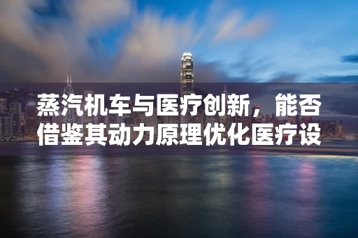 蒸汽机车与医疗创新，能否借鉴其动力原理优化医疗设备？