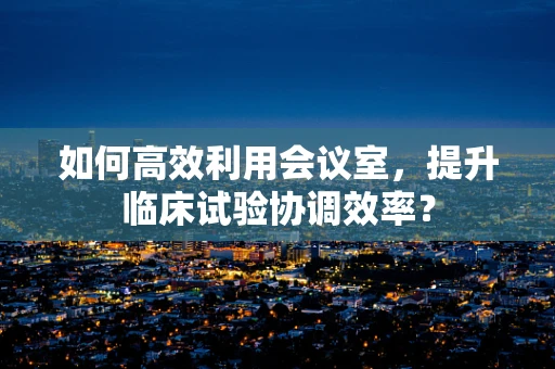 如何高效利用会议室，提升临床试验协调效率？