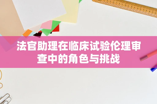 法官助理在临床试验伦理审查中的角色与挑战
