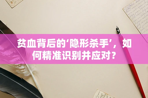 贫血背后的‘隐形杀手’，如何精准识别并应对？
